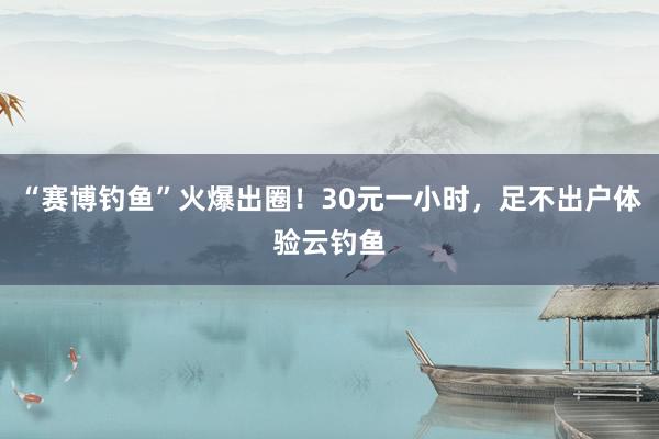 “赛博钓鱼”火爆出圈！30元一小时，足不出户体验云钓鱼