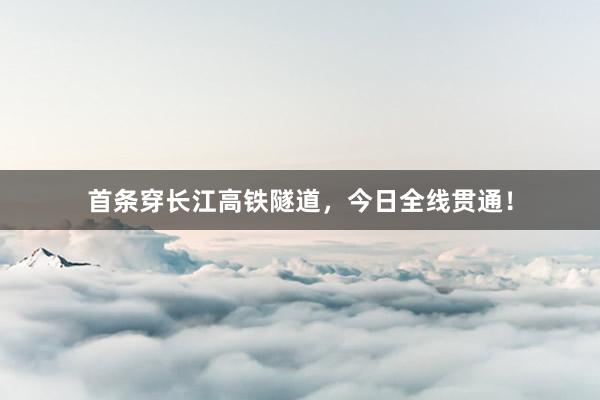 首条穿长江高铁隧道，今日全线贯通！