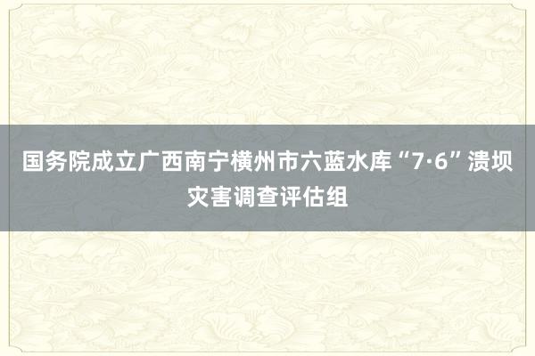 国务院成立广西南宁横州市六蓝水库“7·6”溃坝灾害调查评估组