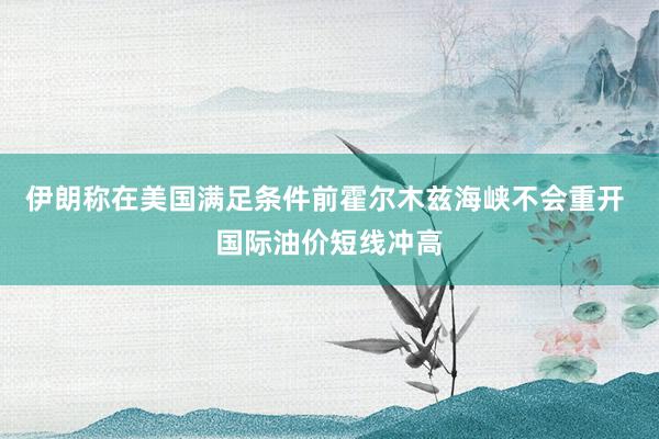 伊朗称在美国满足条件前霍尔木兹海峡不会重开 国际油价短线冲高