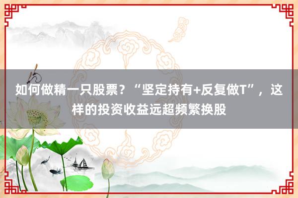 如何做精一只股票？“坚定持有+反复做T”，这样的投资收益远超频繁换股