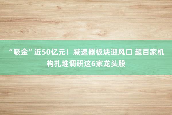 “吸金”近50亿元！减速器板块迎风口 超百家机构扎堆调研这6家龙头股