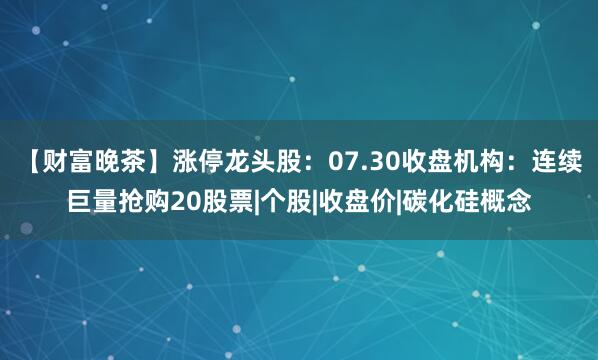 【财富晚茶】涨停龙头股：07.30收盘机构：连续巨量抢购20股票|个股|收盘价|碳化硅概念