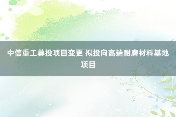 中信重工募投项目变更 拟投向高端耐磨材料基地项目