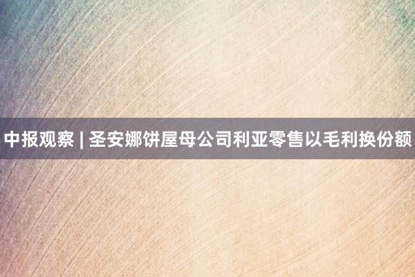 中报观察 | 圣安娜饼屋母公司利亚零售以毛利换份额