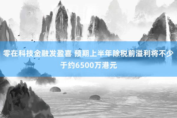 零在科技金融发盈喜 预期上半年除税前溢利将不少于约6500万港元