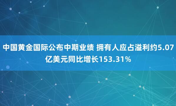 中国黄金国际公布中期业绩 拥有人应占溢利约5.07亿美元同比增长153.31%