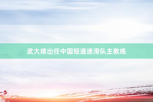 武大靖出任中国短道速滑队主教练