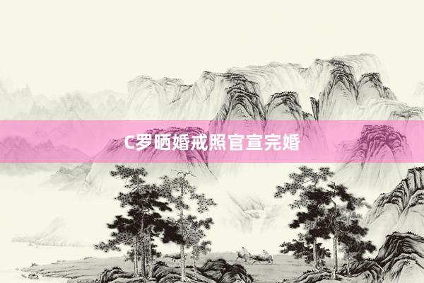 C罗晒婚戒照官宣完婚