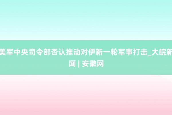 美军中央司令部否认推动对伊新一轮军事打击_大皖新闻 | 安徽网