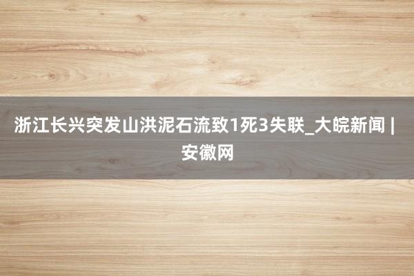 浙江长兴突发山洪泥石流致1死3失联_大皖新闻 | 安徽网
