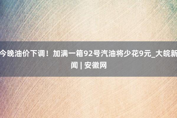 今晚油价下调！加满一箱92号汽油将少花9元_大皖新闻 | 安徽网