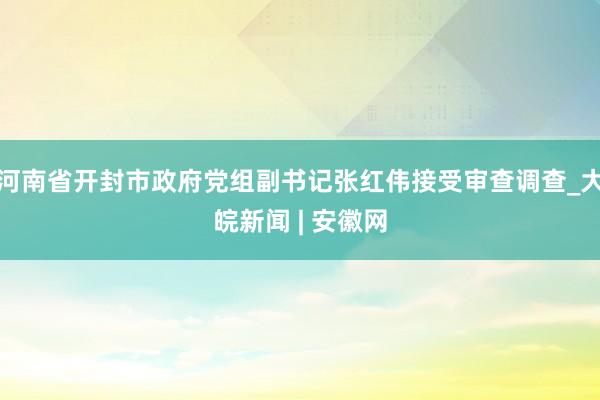 河南省开封市政府党组副书记张红伟接受审查调查_大皖新闻 | 安徽网