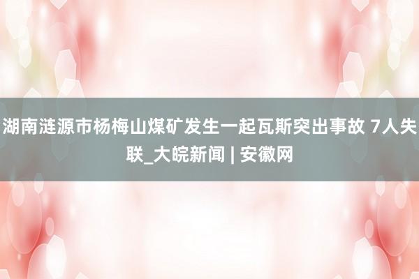 湖南涟源市杨梅山煤矿发生一起瓦斯突出事故 7人失联_大皖新闻 | 安徽网