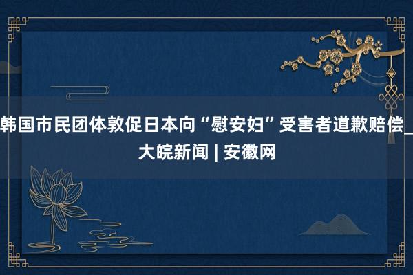 韩国市民团体敦促日本向“慰安妇”受害者道歉赔偿_大皖新闻 | 安徽网