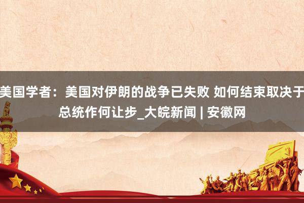 美国学者：美国对伊朗的战争已失败 如何结束取决于总统作何让步_大皖新闻 | 安徽网