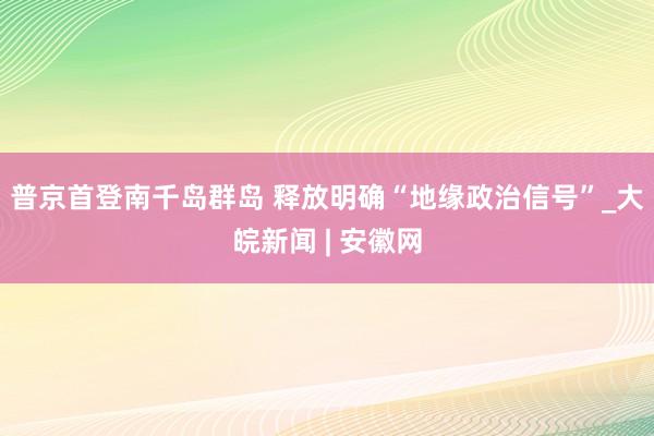 普京首登南千岛群岛 释放明确“地缘政治信号”_大皖新闻 | 安徽网