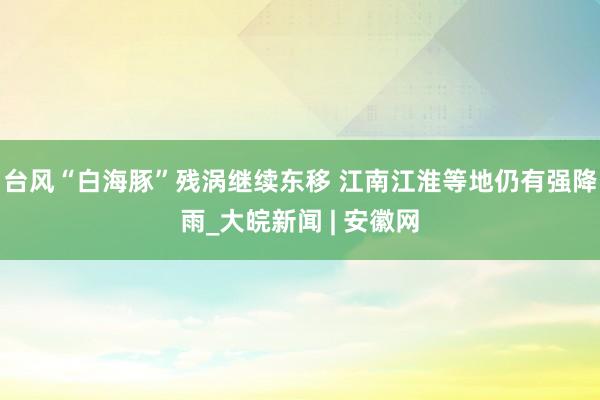 台风“白海豚”残涡继续东移 江南江淮等地仍有强降雨_大皖新闻 | 安徽网