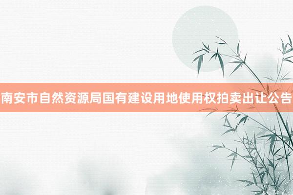南安市自然资源局国有建设用地使用权拍卖出让公告