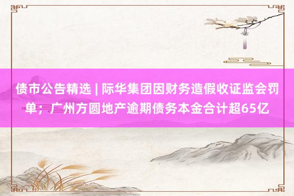 债市公告精选 | 际华集团因财务造假收证监会罚单；广州方圆地产逾期债务本金合计超65亿