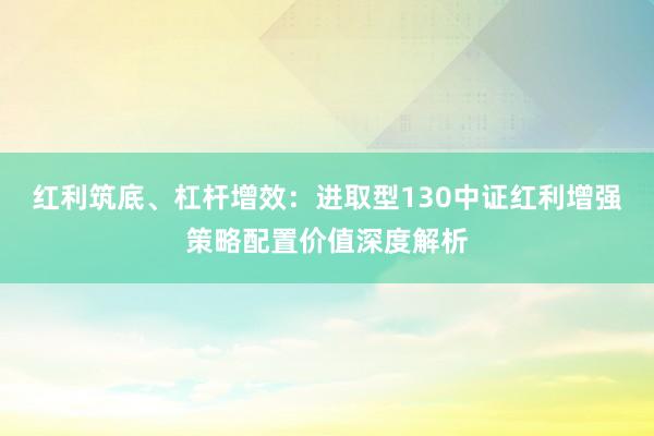 红利筑底、杠杆增效：进取型130中证红利增强策略配置价值深度解析