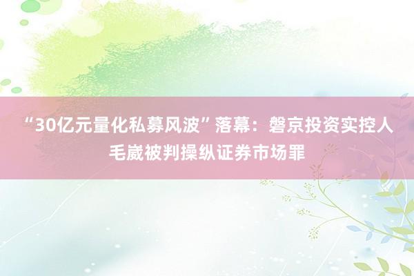 “30亿元量化私募风波”落幕：磐京投资实控人毛崴被判操纵证券市场罪