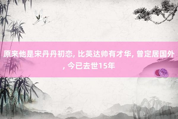 原来他是宋丹丹初恋, 比英达帅有才华, 曾定居国外, 今已去世15年
