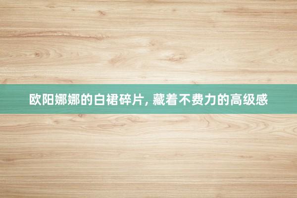 欧阳娜娜的白裙碎片, 藏着不费力的高级感
