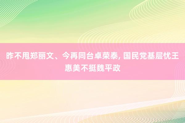 昨不甩郑丽文、今再同台卓荣泰, 国民党基层忧王惠美不挺魏平政