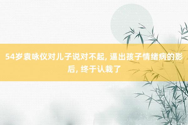 54岁袁咏仪对儿子说对不起, 逼出孩子情绪病的影后, 终于认栽了