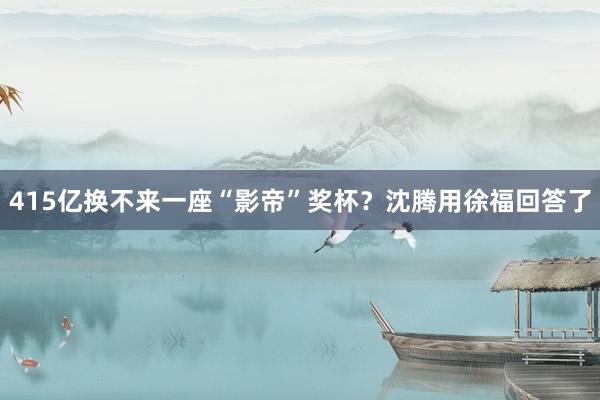 415亿换不来一座“影帝”奖杯？沈腾用徐福回答了