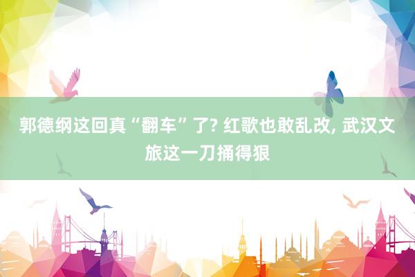 郭德纲这回真“翻车”了? 红歌也敢乱改, 武汉文旅这一刀捅得狠