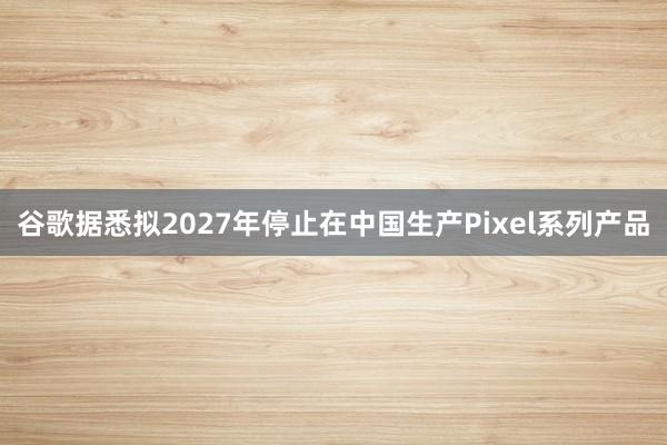 谷歌据悉拟2027年停止在中国生产Pixel系列产品