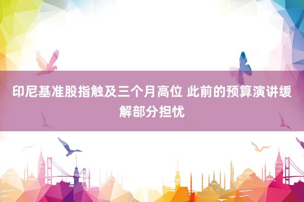 印尼基准股指触及三个月高位 此前的预算演讲缓解部分担忧