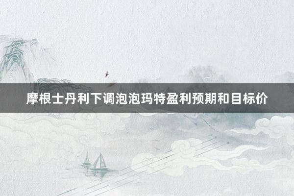 摩根士丹利下调泡泡玛特盈利预期和目标价