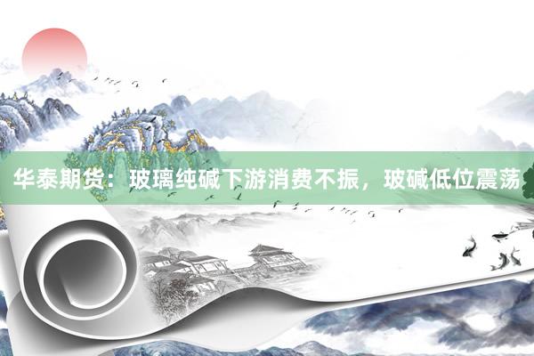 华泰期货：玻璃纯碱下游消费不振，玻碱低位震荡