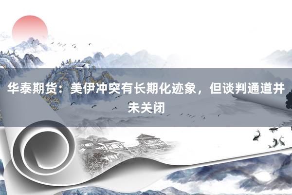 华泰期货：美伊冲突有长期化迹象，但谈判通道并未关闭