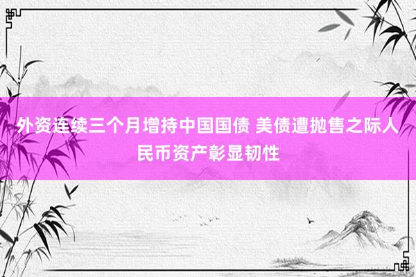 外资连续三个月增持中国国债 美债遭抛售之际人民币资产彰显韧性