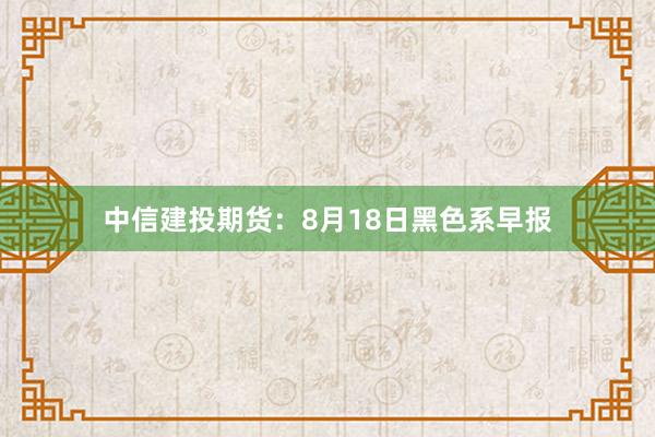 中信建投期货：8月18日黑色系早报