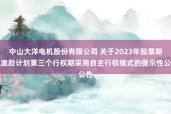 中山大洋电机股份有限公司 关于2023年股票期权激励计划第三个行权期采用自主行权模式的提示性公告