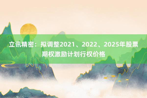 立讯精密：拟调整2021、2022、2025年股票期权激励计划行权价格