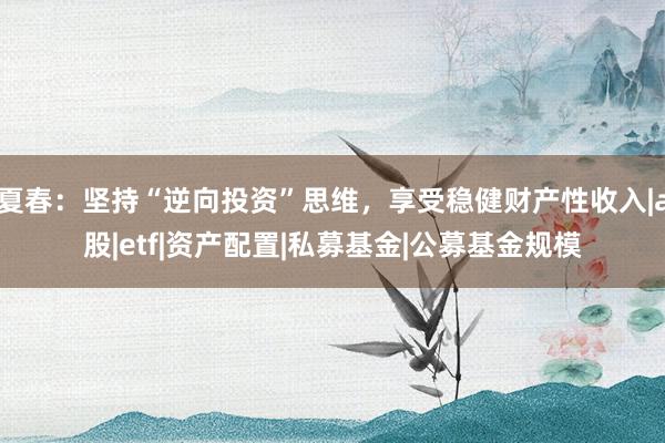 夏春：坚持“逆向投资”思维，享受稳健财产性收入|a股|etf|资产配置|私募基金|公募基金规模