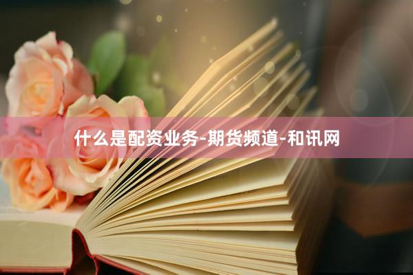 什么是配资业务-期货频道-和讯网