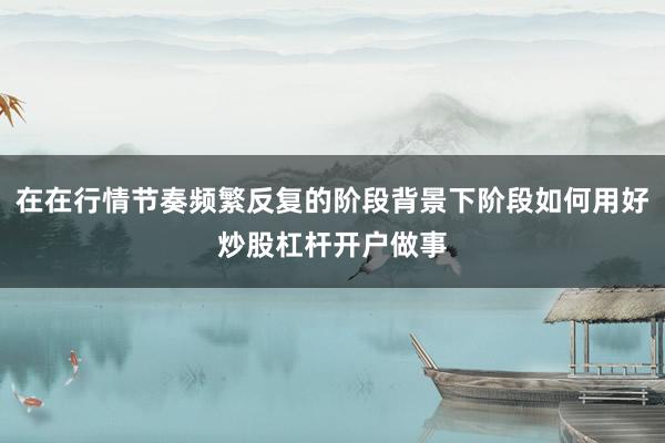 在在行情节奏频繁反复的阶段背景下阶段如何用好炒股杠杆开户做事