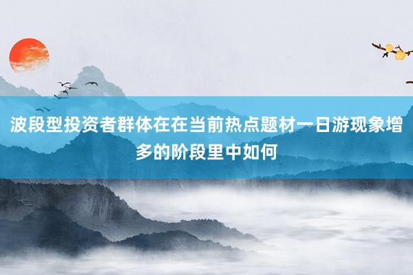 波段型投资者群体在在当前热点题材一日游现象增多的阶段里中如何