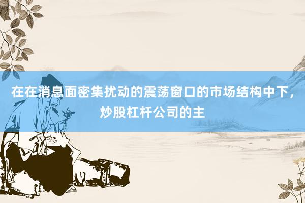 在在消息面密集扰动的震荡窗口的市场结构中下，炒股杠杆公司的主