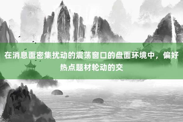在消息面密集扰动的震荡窗口的盘面环境中，偏好热点题材轮动的交