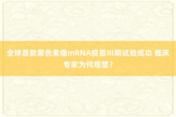 全球首款黑色素瘤mRNA疫苗Ⅲ期试验成功 临床专家为何观望？
