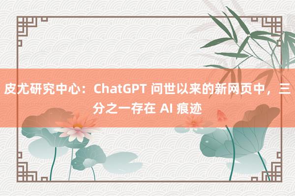 皮尤研究中心：ChatGPT 问世以来的新网页中，三分之一存在 AI 痕迹