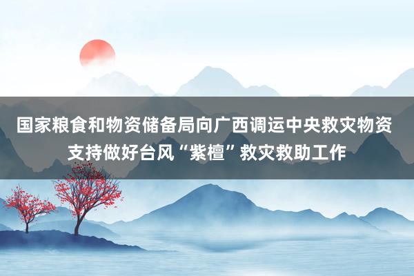 国家粮食和物资储备局向广西调运中央救灾物资 支持做好台风“紫檀”救灾救助工作